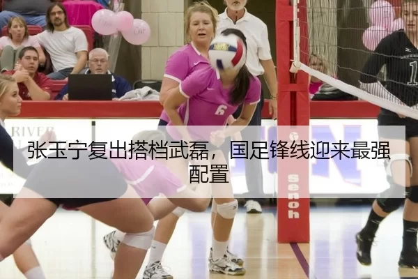 张玉宁复出搭档武磊，国足锋线迎来最强配置