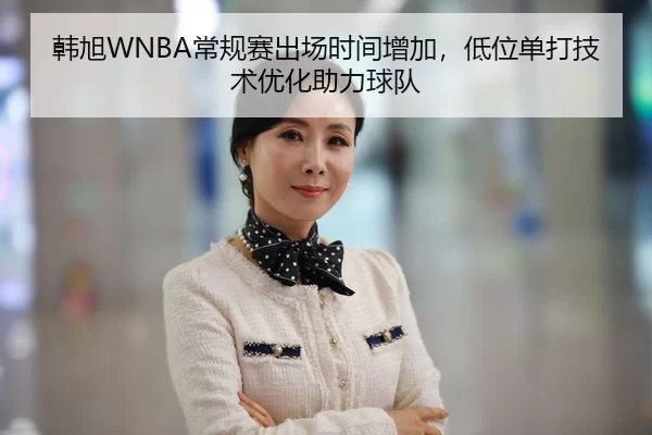 韩旭WNBA常规赛出场时间增加，低位单打技术优化助力球队