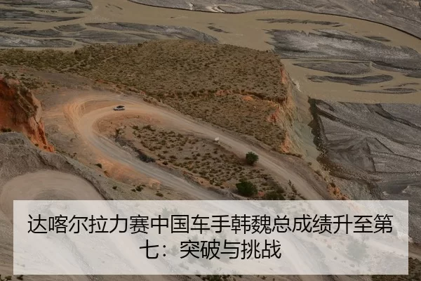 达喀尔拉力赛中国车手韩魏总成绩升至第七：突破与挑战